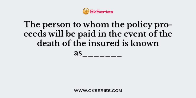 The person to whom the policy proceeds will be paid in the event of the death of the insured is known as_______