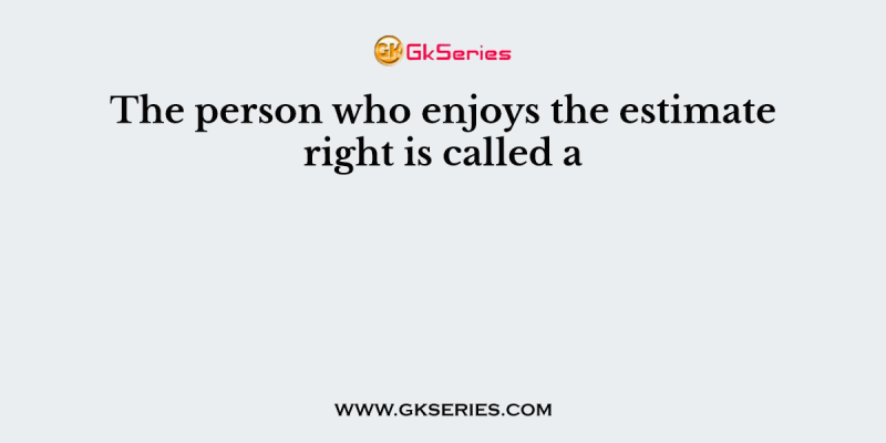 The person who enjoys the estimate right is called a