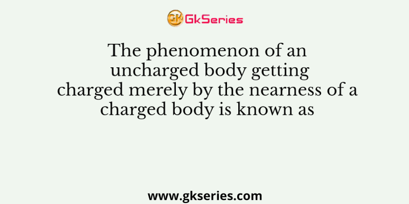 The phenomenon of an uncharged body getting charged merely by the nearness of a charged body is known as