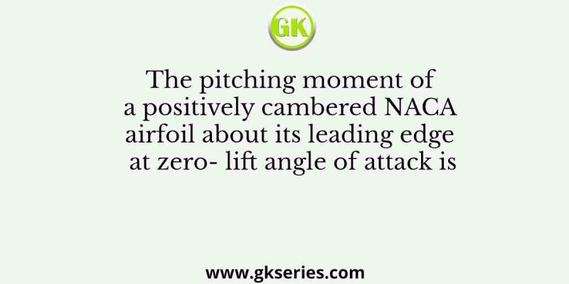 The pitching moment of a positively cambered NACA airfoil about its leading edge at zero- lift angle of attack is