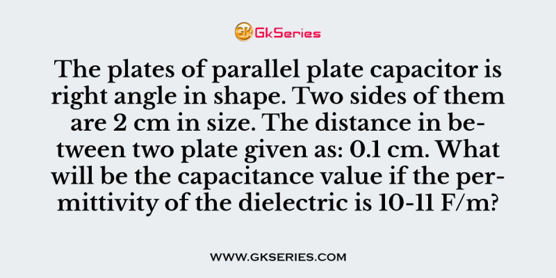 The plates of parallel plate capacitor is right angle in shape. Two sides of them are 2 cm in size. The distance in between two plate given as: 0.1 cm. What will be the capacitance value if the permittivity of the dielectric is 10-11 F/m?