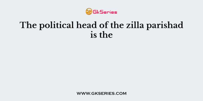 The political head of the zilla parishad is the