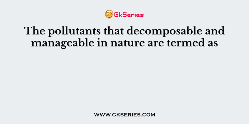 The pollutants that decomposable and manageable in nature are termed as