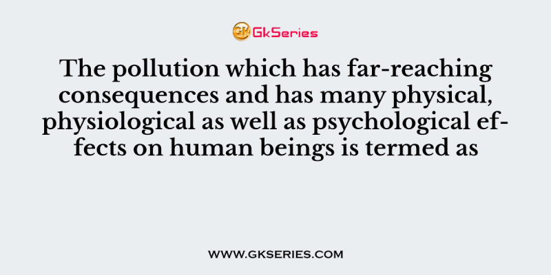 The pollution which has far-reaching consequences and has many physical, physiological as well as psychological effects on human beings is termed as