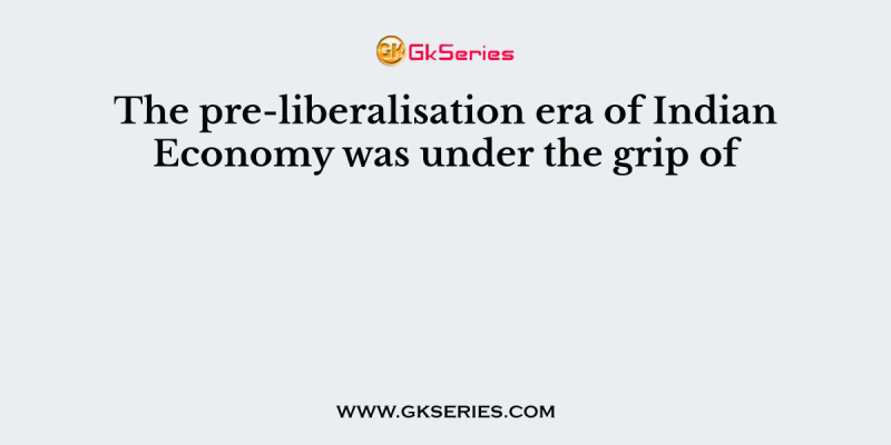 The pre-liberalisation era of Indian Economy was under the grip of