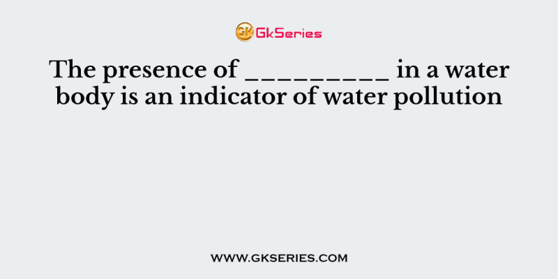 The presence of _________ in a water body is an indicator of water pollution