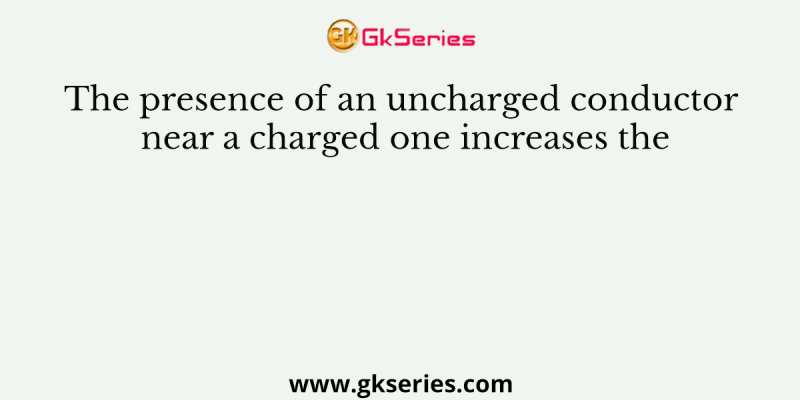 The presence of an uncharged conductor near a charged one increases the