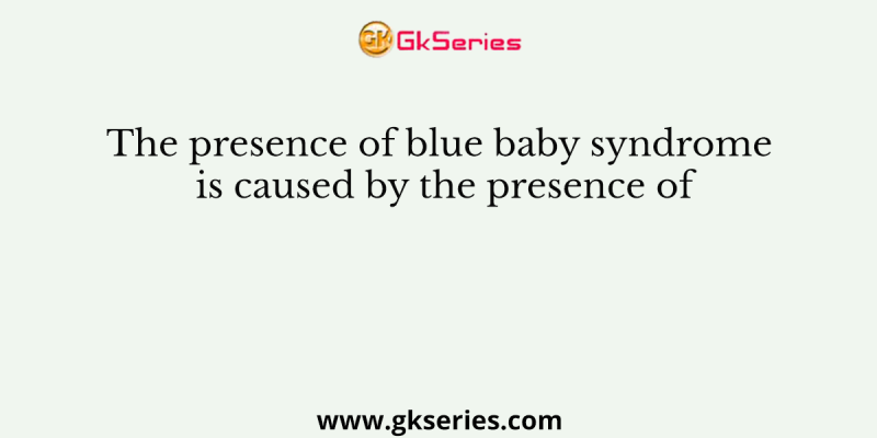 The presence of blue baby syndrome is caused by the presence of