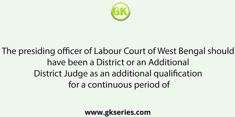 The presiding officer of Labour Court of West Bengal should have been a District or an Additional District Judge as an additional qualification for a continuous period of