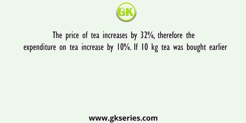 The price of tea increases by 32%, therefore the expenditure on tea increase by 10%. If 10 kg tea was bought earlier