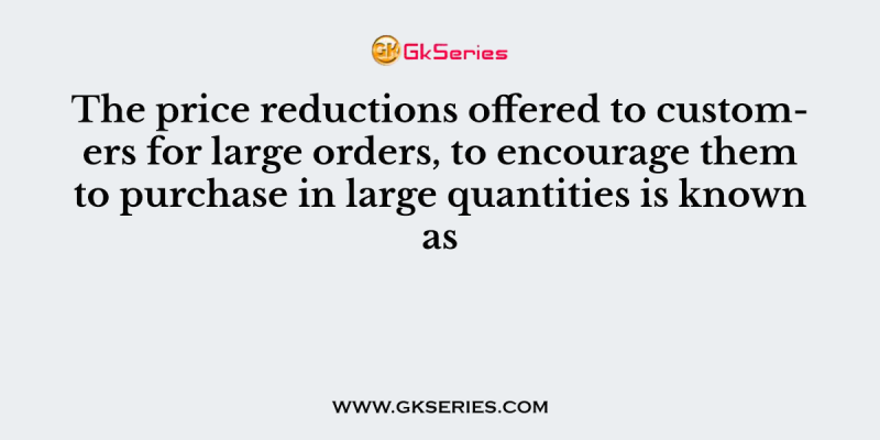 The price reductions offered to customers for large orders, to encourage them to purchase in large quantities is known as