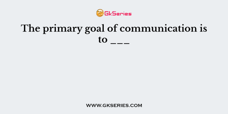 The primary goal of communication is to ___
