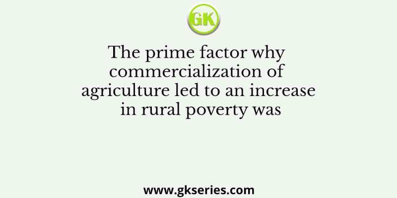 The prime factor why commercialization of agriculture led to an increase in rural poverty was
