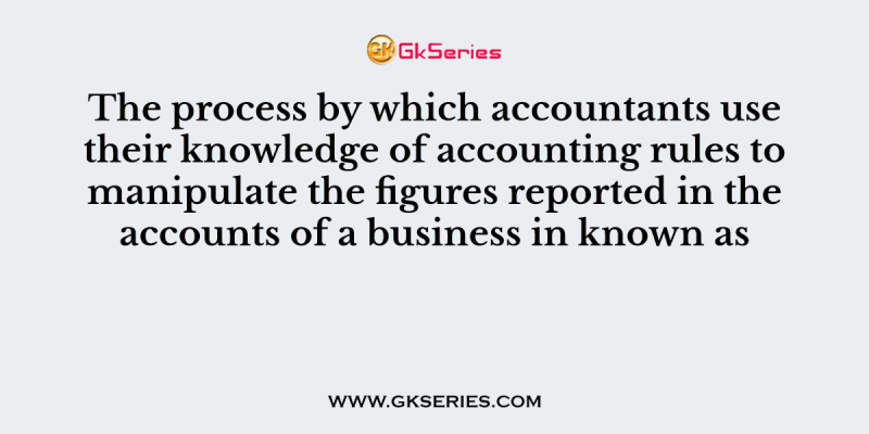 The process by which accountants use their knowledge of accounting rules to manipulate the figures reported in the accounts of a business in known as