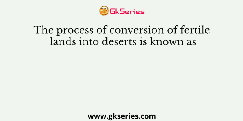 The process of conversion of fertile lands into deserts is known as