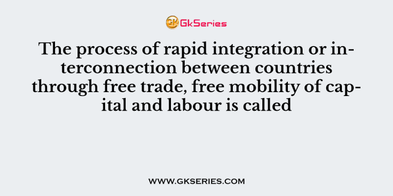 The process of rapid integration or interconnection between countries through free trade, free mobility of capital and labour is called