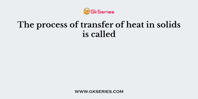 The process of transfer of heat in solids is called