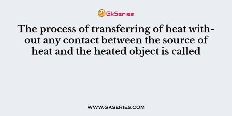 The process of transferring of heat without any contact between the source of heat and the heated object is called