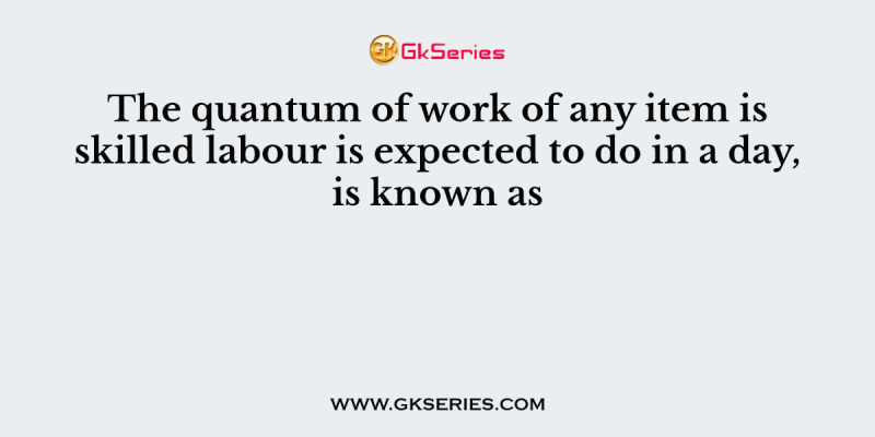 The quantum of work of any item is skilled labour is expected to do in a day, is known as