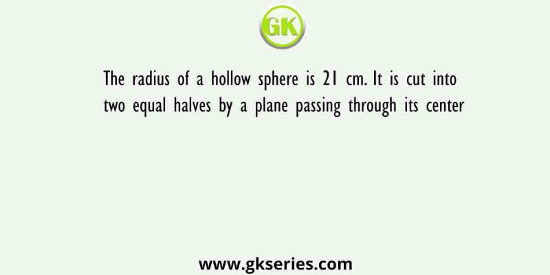The radius of a hollow sphere is 21 cm. It is cut into two equal halves by a plane passing through its center