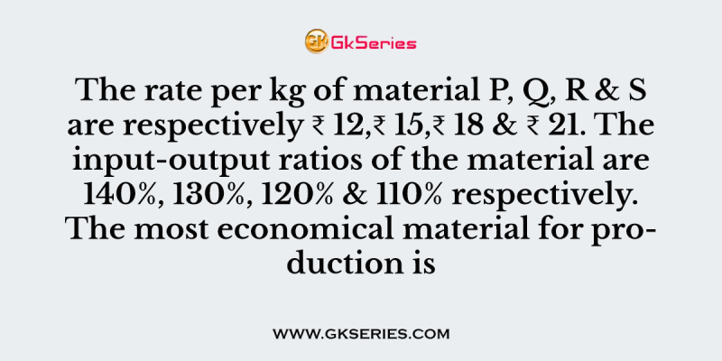 The rate per kg of material P, Q, R & S are respectively ₹ 12,₹ 15,₹ 18 & ₹ 21. The input-output ratios of the material are 140%, 130%, 120% & 110% respectively. The most economical material for production is