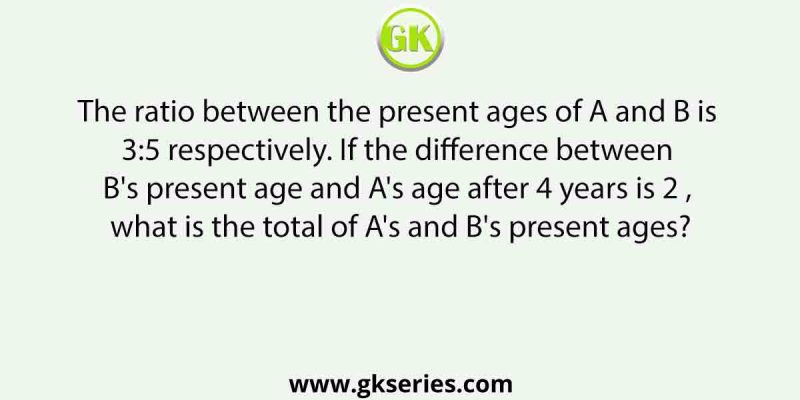 The ratio between the present ages of A and B is 3:5 respectively. If the difference between B’s present age and A’s age after 4 years is 2 , what is the total of A’s and B’s present ages?