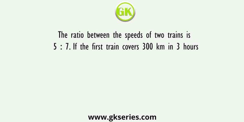 The ratio between the speeds of two trains is 5 ∶ 7. If the first train covers 300 km in 3 hours