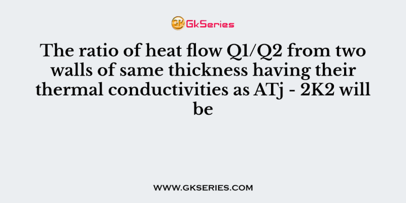 The ratio of heat flow Q1/Q2 from two walls of same thickness having their thermal conductivities as ATj – 2K2 will be