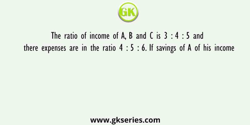 The ratio of income of A, B and C is 3 : 4 : 5 and there expenses are in the ratio 4 : 5 : 6. If savings of A of his income