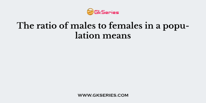 The ratio of males to females in a population means