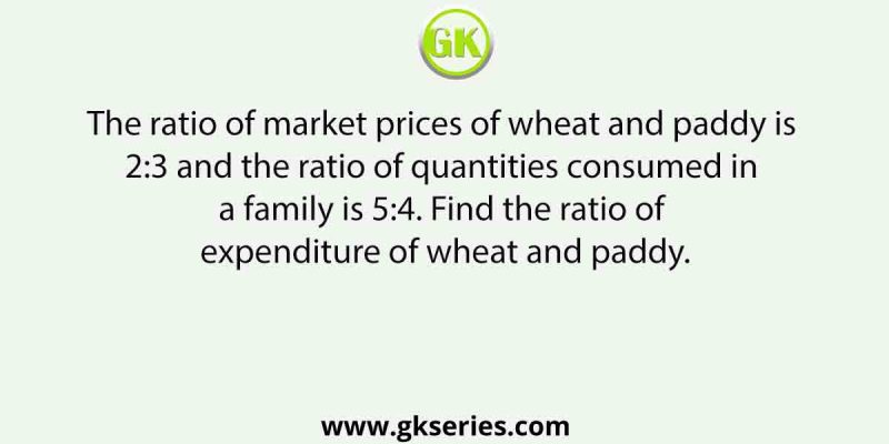 The ratio of market prices of wheat and paddy is 2:3 and the ratio of quantities consumed in a family is 5:4. Find the ratio of expenditure of wheat and paddy.