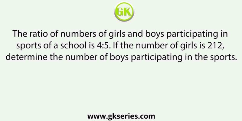 The ratio of numbers of girls and boys participating in sports of a school is 4:5. If the number of girls is 212, determine the number of boys participating in the sports.