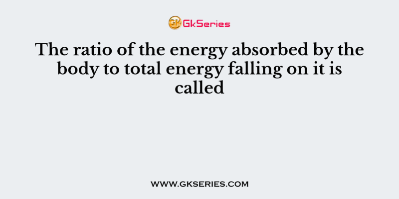 The ratio of the energy absorbed by the body to total energy falling on it is called