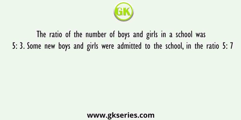 The ratio of the number of boys and girls in a school was 5: 3. Some new boys and girls were admitted to the school, in the ratio 5: 7