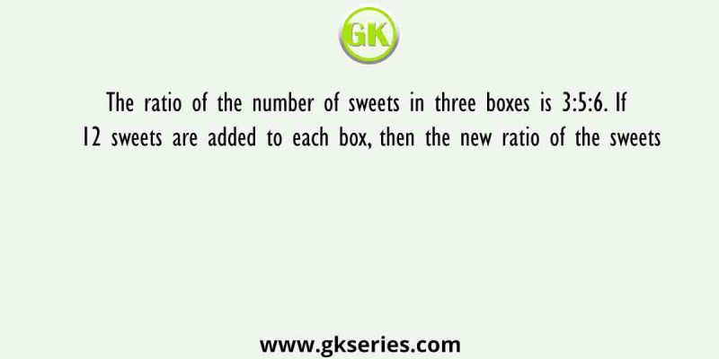 The ratio of the number of sweets in three boxes is 3:5:6. If 12 sweets are added to each box, then the new ratio of the sweets