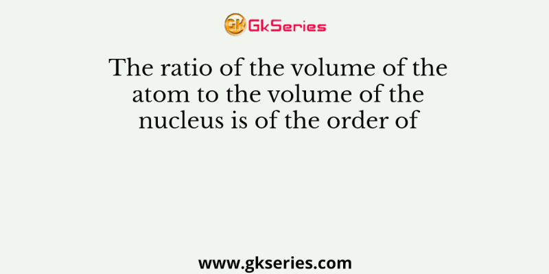 The ratio of the volume of the atom to the volume of the nucleus is of the order of