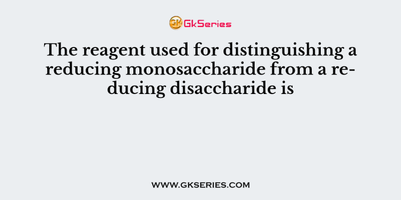The reagent used for distinguishing a reducing monosaccharide from a reducing disaccharide is