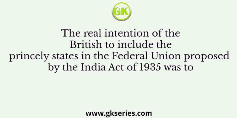 The real intention of the British to include the princely states in the Federal Union proposed by the India Act of 1935 was to