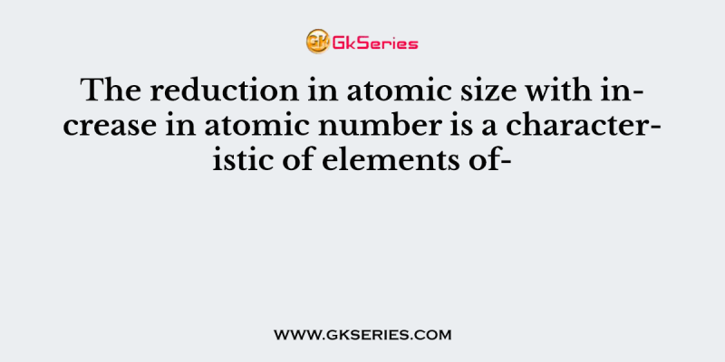 The reduction in atomic size with increase in atomic number is a characteristic of elements of-