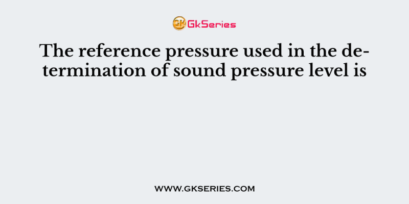 The reference pressure used in the determination of sound pressure level is