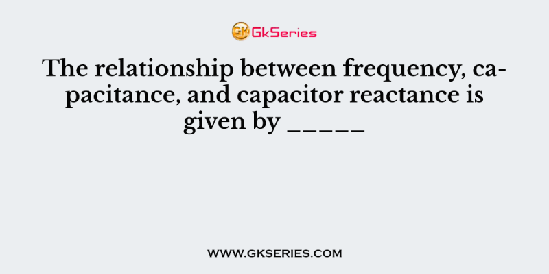 The relationship between frequency, capacitance, and capacitor reactance is given by _____