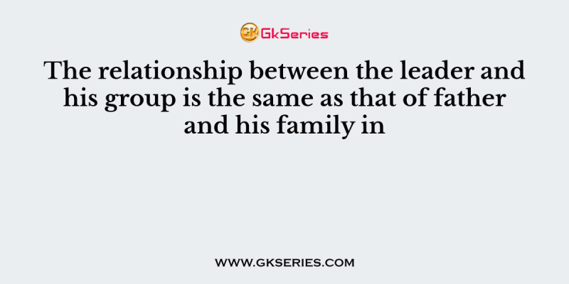 The relationship between the leader and his group is the same as that of father and his family in