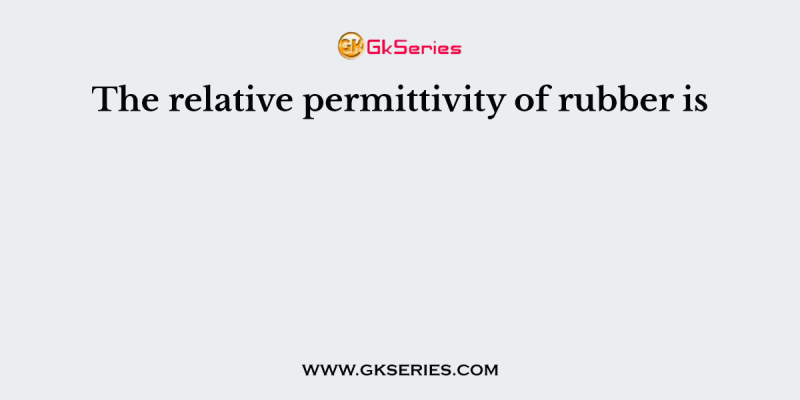 The relative permittivity of rubber is