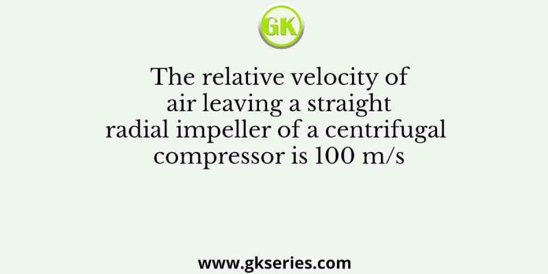 The relative velocity of air leaving a straight radial impeller of a centrifugal compressor is 100 m/s