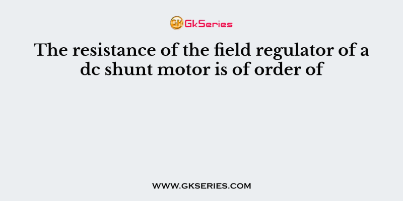 The resistance of the field regulator of a dc shunt motor is of order of