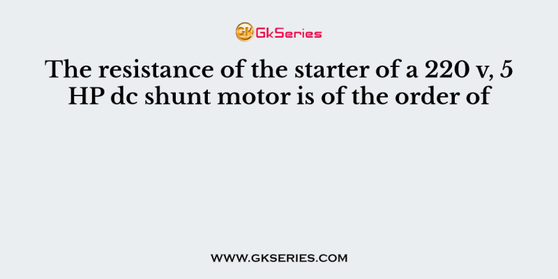 The resistance of the starter of a 220 v, 5 HP dc shunt motor is of the order of