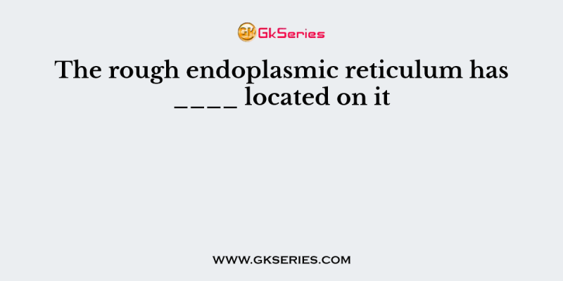 The rough endoplasmic reticulum has ____ located on it