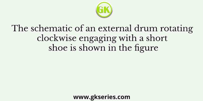 The schematic of an external drum rotating clockwise engaging with a short shoe is shown in the figure