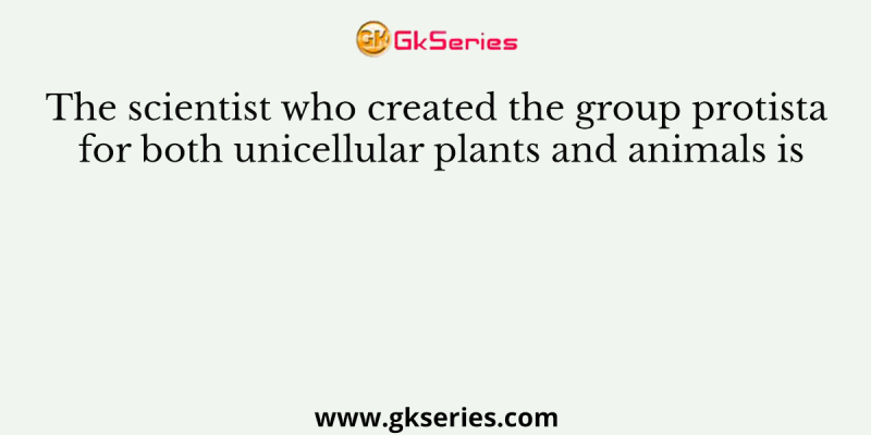 The scientist who created the group protista for both unicellular plants and animals is