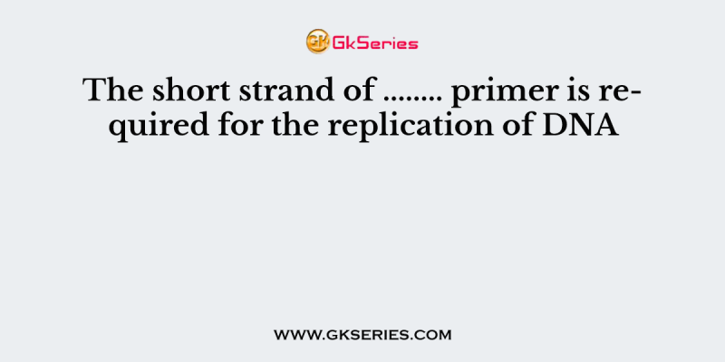 The short strand of …….. primer is required for the replication of DNA